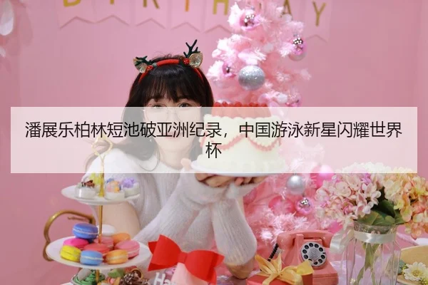 潘展乐柏林短池破亚洲纪录，中国游泳新星闪耀世界杯