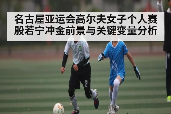 名古屋亚运会高尔夫女子个人赛殷若宁冲金前景与关键变量分析